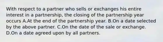 With respect to a partner who sells or exchanges his entire interest in a partnership, the closing of the partnership year occurs A.At the end of the partnership year. B.On a date selected by the above partner. C.On the date of the sale or exchange. D.On a date agreed upon by all partners.