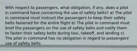 With respect to passengers, what obligation, if any, does a pilot in command have concerning the use of safety belts? a) The pilot in command must instruct the passengers to keep their safety belts fastened for the entire flight b) The pilot in command must brief the passengers on the use of safety belts and notify them to fasten their safety belts during taxi, takeoff, and landing c) The pilot in command has no obligation in regard to passengers' use of safety belts