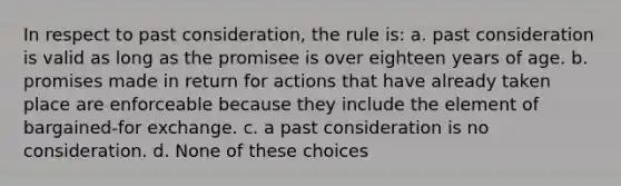 In respect to past consideration, the rule is: a. past consideration is valid as long as the promisee is over eighteen years of age. b. promises made in return for actions that have already taken place are enforceable because they include the element of bargained-for exchange. c. a past consideration is no consideration. d. None of these choices