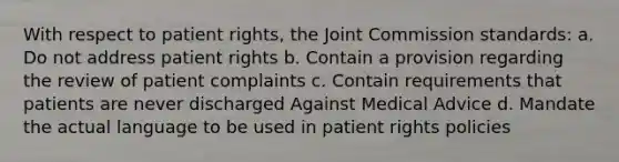 With respect to patient rights, the Joint Commission standards: a. Do not address patient rights b. Contain a provision regarding the review of patient complaints c. Contain requirements that patients are never discharged Against Medical Advice d. Mandate the actual language to be used in patient rights policies