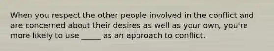 When you respect the other people involved in the conflict and are concerned about their desires as well as your own, you're more likely to use _____ as an approach to conflict.