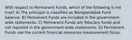 With respect to Permanent Funds, which of the following is not true? A) The principal is classified as Nonspendable Fund balance. B) Permanent Funds are included in the government-wide statements. C) Permanent Funds are fiduciary funds and not reported in the government-wide statements. D) Permanent Funds use the current financial resources measurement focus.