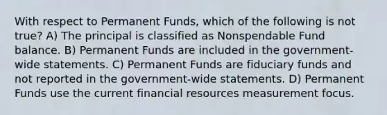 With respect to Permanent Funds, which of the following is not true? A) The principal is classified as Nonspendable Fund balance. B) Permanent Funds are included in the government-wide statements. C) Permanent Funds are fiduciary funds and not reported in the government-wide statements. D) Permanent Funds use the current financial resources measurement focus.