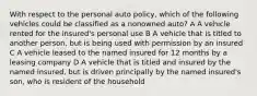 With respect to the personal auto policy, which of the following vehicles could be classified as a nonowned auto? A A vehicle rented for the insured's personal use B A vehicle that is titled to another person, but is being used with permission by an insured C A vehicle leased to the named insured for 12 months by a leasing company D A vehicle that is titled and insured by the named insured, but is driven principally by the named insured's son, who is resident of the household