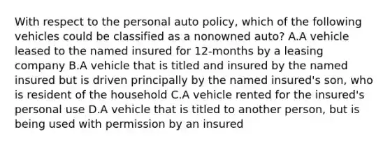 With respect to the personal auto policy, which of the following vehicles could be classified as a nonowned auto? A.A vehicle leased to the named insured for 12-months by a leasing company B.A vehicle that is titled and insured by the named insured but is driven principally by the named insured's son, who is resident of the household C.A vehicle rented for the insured's personal use D.A vehicle that is titled to another person, but is being used with permission by an insured