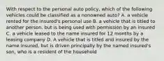 With respect to the personal auto policy, which of the following vehicles could be classified as a nonowned auto? A. a vehicle rented for the insured's personal use B. a vehicle that is titled to another person, but is being used with permission by an insured C. a vehicle leased to the name insured for 12 months by a leasing company D. A vehicle that is titled and insured by the name insured, but is driven principally by the named insured's son, who is a resident of the household