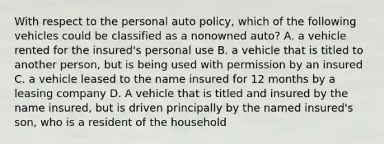 With respect to the personal auto policy, which of the following vehicles could be classified as a nonowned auto? A. a vehicle rented for the insured's personal use B. a vehicle that is titled to another person, but is being used with permission by an insured C. a vehicle leased to the name insured for 12 months by a leasing company D. A vehicle that is titled and insured by the name insured, but is driven principally by the named insured's son, who is a resident of the household