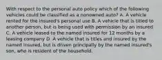 With respect to the personal auto policy which of the following vehicles could be classified as a nonowned auto? A. A vehicle rented for the insured's personal use B. A vehicle that is titled to another person, but is being used with permission by an insured C. A vehicle leased to the named insured for 12 months by a leasing company D. A vehicle that is titles and insured by the named insured, but is driven principally by the named insured's son, who is resident of the household.