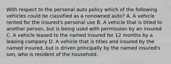 With respect to the personal auto policy which of the following vehicles could be classified as a nonowned auto? A. A vehicle rented for the insured's personal use B. A vehicle that is titled to another person, but is being used with permission by an insured C. A vehicle leased to the named insured for 12 months by a leasing company D. A vehicle that is titles and insured by the named insured, but is driven principally by the named insured's son, who is resident of the household.