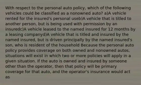 With respect to the personal auto policy, which of the following vehicles could be classified as a nonowned auto? a)A vehicle rented for the insured's personal useb)A vehicle that is titled to another person, but is being used with permission by an insuredc)A vehicle leased to the named insured for 12 months by a leasing companyd)A vehicle that is titled and insured by the named insured, but is driven principally by the named insured's son, who is resident of the household Because the personal auto policy provides coverage on both owned and nonowned autos, situations will exist in which two or more policies will apply in a given situation. If the auto is owned and insured by someone other than the operator, then that policy will be primary coverage for that auto, and the operator's insurance would act as