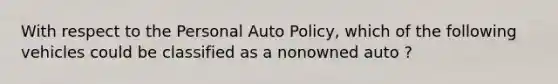 With respect to the Personal Auto Policy, which of the following vehicles could be classified as a nonowned auto ?