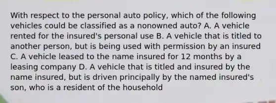 With respect to the personal auto policy, which of the following vehicles could be classified as a nonowned auto? A. A vehicle rented for the insured's personal use B. A vehicle that is titled to another person, but is being used with permission by an insured C. A vehicle leased to the name insured for 12 months by a leasing company D. A vehicle that is titled and insured by the name insured, but is driven principally by the named insured's son, who is a resident of the household