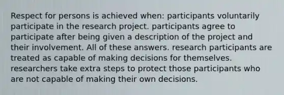 Respect for persons is achieved when: participants voluntarily participate in the research project. participants agree to participate after being given a description of the project and their involvement. All of these answers. research participants are treated as capable of making decisions for themselves. researchers take extra steps to protect those participants who are not capable of making their own decisions.