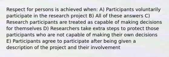 Respect for persons is achieved when: A) Participants voluntarily participate in the research project B) All of these answers C) Research participants are treated as capable of making decisions for themselves D) Researchers take extra steps to protect those participants who are not capable of making their own decisions E) Participants agree to participate after being given a description of the project and their involvement