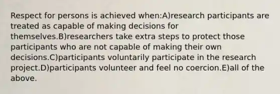 Respect for persons is achieved when:A)research participants are treated as capable of making decisions for themselves.B)researchers take extra steps to protect those participants who are not capable of making their own decisions.C)participants voluntarily participate in the research project.D)participants volunteer and feel no coercion.E)all of the above.