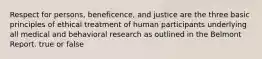 Respect for persons, beneficence, and justice are the three basic principles of ethical treatment of human participants underlying all medical and behavioral research as outlined in the Belmont Report. true or false