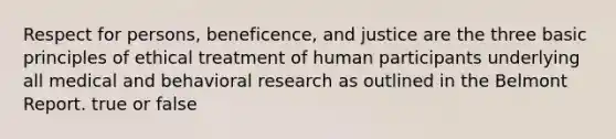 Respect for persons, beneficence, and justice are the three basic principles of ethical treatment of human participants underlying all medical and behavioral research as outlined in the Belmont Report. true or false