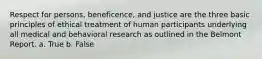 Respect for persons, beneficence, and justice are the three basic principles of ethical treatment of human participants underlying all medical and behavioral research as outlined in the Belmont Report. a. True b. False