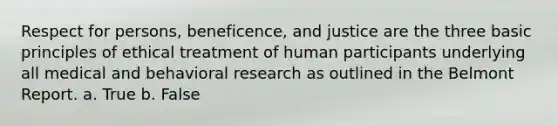 Respect for persons, beneficence, and justice are the three basic principles of ethical treatment of human participants underlying all medical and behavioral research as outlined in the Belmont Report. a. True b. False