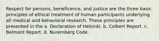 Respect for persons, beneficence, and justice are the three basic principles of ethical treatment of human participants underlying all medical and behavioral research. These principles are presented in the a. Declaration of Helsinki. b. Colbert Report. c. Belmont Report. d. Nuremberg Code.