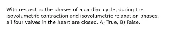 With respect to the phases of a cardiac cycle, during the isovolumetric contraction and isovolumetric relaxation phases, all four valves in the heart are closed. A) True, B) False.