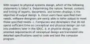 With respect to physical systems design, which of the following statements is false? a. Determining the nature, format, content, and timing of reports, documents, and screen displays is the objective of output design. b. Once users have specified their needs, software designers are easily able to tailor output to meet those specified needs. c. Companies and developers that do not spend sufficient time on conceptual and physical design can run into problems later in the SDLC. d. In physical design, user-oriented requirements of conceptual design are translated into detailed specifications used to code and test the computer program.