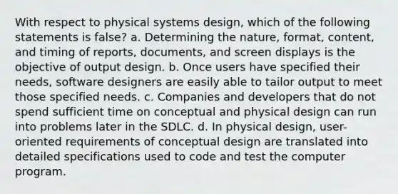 With respect to physical systems design, which of the following statements is false? a. Determining the nature, format, content, and timing of reports, documents, and screen displays is the objective of output design. b. Once users have specified their needs, software designers are easily able to tailor output to meet those specified needs. c. Companies and developers that do not spend sufficient time on conceptual and physical design can run into problems later in the SDLC. d. In physical design, user-oriented requirements of conceptual design are translated into detailed specifications used to code and test the computer program.