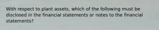 With respect to plant assets, which of the following must be disclosed in the <a href='https://www.questionai.com/knowledge/kFBJaQCz4b-financial-statements' class='anchor-knowledge'>financial statements</a> or notes to the financial statements?