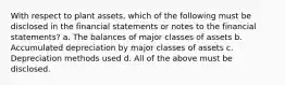 With respect to plant assets, which of the following must be disclosed in the financial statements or notes to the financial statements? a. The balances of major classes of assets b. Accumulated depreciation by major classes of assets c. Depreciation methods used d. All of the above must be disclosed.