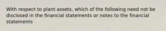 With respect to plant assets, which of the following need not be disclosed in the financial statements or notes to the financial statements