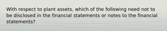 With respect to plant assets, which of the following need not to be disclosed in the <a href='https://www.questionai.com/knowledge/kFBJaQCz4b-financial-statements' class='anchor-knowledge'>financial statements</a> or notes to the financial statements?