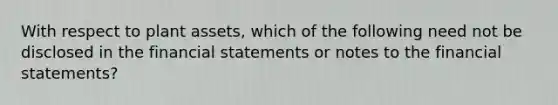 With respect to plant assets, which of the following need not be disclosed in the financial statements or notes to the financial statements?