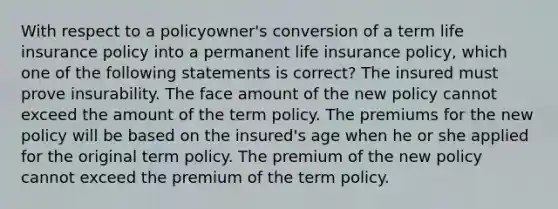 With respect to a policyowner's conversion of a term life insurance policy into a permanent life insurance policy, which one of the following statements is correct? The insured must prove insurability. The face amount of the new policy cannot exceed the amount of the term policy. The premiums for the new policy will be based on the insured's age when he or she applied for the original term policy. The premium of the new policy cannot exceed the premium of the term policy.