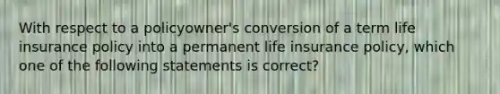 With respect to a policyowner's conversion of a term life insurance policy into a permanent life insurance policy, which one of the following statements is correct?