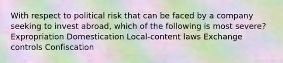 With respect to political risk that can be faced by a company seeking to invest abroad, which of the following is most severe? Expropriation Domestication Local-content laws Exchange controls Confiscation