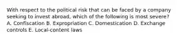 With respect to the political risk that can be faced by a company seeking to invest abroad, which of the following is most severe? A. Confiscation B. Expropriation C. Domestication D. Exchange controls E. Local-content laws