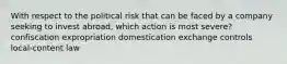 With respect to the political risk that can be faced by a company seeking to invest abroad, which action is most severe? confiscation expropriation domestication exchange controls local-content law