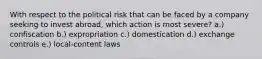 With respect to the political risk that can be faced by a company seeking to invest abroad, which action is most severe? a.) confiscation b.) expropriation c.) domestication d.) exchange controls e.) local-content laws