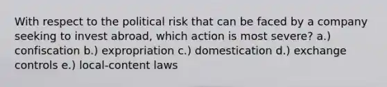 With respect to the <a href='https://www.questionai.com/knowledge/kfSEC5BVZ2-political-risk' class='anchor-knowledge'>political risk</a> that can be faced by a company seeking to invest abroad, which action is most severe? a.) confiscation b.) expropriation c.) domestication d.) exchange controls e.) local-content laws