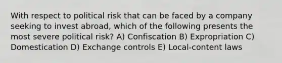 With respect to political risk that can be faced by a company seeking to invest abroad, which of the following presents the most severe political risk? A) Confiscation B) Expropriation C) Domestication D) Exchange controls E) Local-content laws