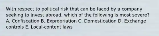 With respect to political risk that can be faced by a company seeking to invest abroad, which of the following is most severe? A. Confiscation B. Expropriation C. Domestication D. Exchange controls E. Local-content laws