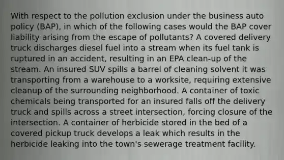 With respect to the pollution exclusion under the business auto policy (BAP), in which of the following cases would the BAP cover liability arising from the escape of pollutants? A covered delivery truck discharges diesel fuel into a stream when its fuel tank is ruptured in an accident, resulting in an EPA clean-up of the stream. An insured SUV spills a barrel of cleaning solvent it was transporting from a warehouse to a worksite, requiring extensive cleanup of the surrounding neighborhood. A container of toxic chemicals being transported for an insured falls off the delivery truck and spills across a street intersection, forcing closure of the intersection. A container of herbicide stored in the bed of a covered pickup truck develops a leak which results in the herbicide leaking into the town's sewerage treatment facility.