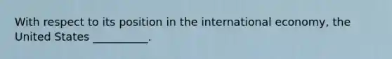 With respect to its position in the international economy, the United States __________.