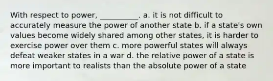 With respect to power, __________. a. it is not difficult to accurately measure the power of another state b. if a state's own values become widely shared among other states, it is harder to exercise power over them c. more powerful states will always defeat weaker states in a war d. the relative power of a state is more important to realists than the absolute power of a state