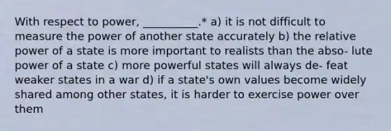 With respect to power, __________.* a) it is not difficult to measure the power of another state accurately b) the relative power of a state is more important to realists than the abso- lute power of a state c) more powerful states will always de- feat weaker states in a war d) if a state's own values become widely shared among other states, it is harder to exercise power over them