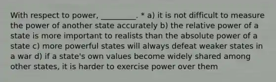 With respect to power, _________. * a) it is not difficult to measure the power of another state accurately b) the relative power of a state is more important to realists than the absolute power of a state c) more powerful states will always defeat weaker states in a war d) if a state's own values become widely shared among other states, it is harder to exercise power over them