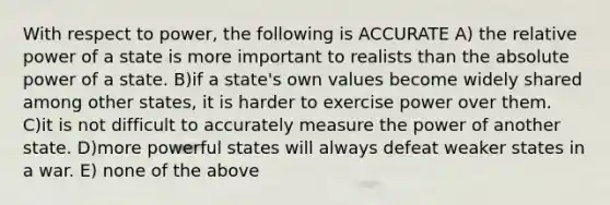 With respect to power, the following is ACCURATE A) the relative power of a state is more important to realists than the absolute power of a state. B)if a state's own values become widely shared among other states, it is harder to exercise power over them. C)it is not difficult to accurately measure the power of another state. D)more powerful states will always defeat weaker states in a war. E) none of the above