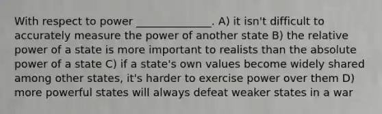 With respect to power ______________. A) it isn't difficult to accurately measure the power of another state B) the relative power of a state is more important to realists than the absolute power of a state C) if a state's own values become widely shared among other states, it's harder to exercise power over them D) more powerful states will always defeat weaker states in a war