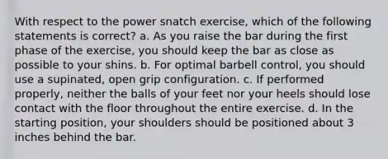 With respect to the power snatch exercise, which of the following statements is correct? a. As you raise the bar during the first phase of the exercise, you should keep the bar as close as possible to your shins. b. For optimal barbell control, you should use a supinated, open grip configuration. c. If performed properly, neither the balls of your feet nor your heels should lose contact with the floor throughout the entire exercise. d. In the starting position, your shoulders should be positioned about 3 inches behind the bar.