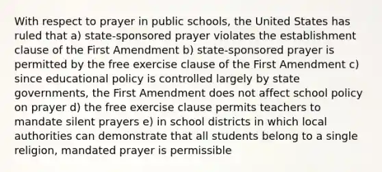 With respect to prayer in public schools, the United States has ruled that a) state-sponsored prayer violates the establishment clause of the First Amendment b) state-sponsored prayer is permitted by the free exercise clause of the First Amendment c) since educational policy is controlled largely by state governments, the First Amendment does not affect school policy on prayer d) the free exercise clause permits teachers to mandate silent prayers e) in school districts in which local authorities can demonstrate that all students belong to a single religion, mandated prayer is permissible